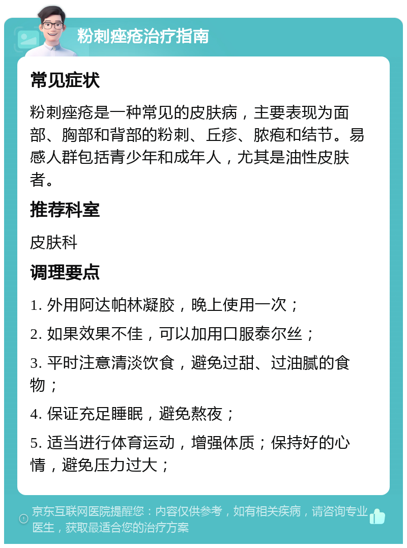 粉刺痤疮治疗指南 常见症状 粉刺痤疮是一种常见的皮肤病，主要表现为面部、胸部和背部的粉刺、丘疹、脓疱和结节。易感人群包括青少年和成年人，尤其是油性皮肤者。 推荐科室 皮肤科 调理要点 1. 外用阿达帕林凝胶，晚上使用一次； 2. 如果效果不佳，可以加用口服泰尔丝； 3. 平时注意清淡饮食，避免过甜、过油腻的食物； 4. 保证充足睡眠，避免熬夜； 5. 适当进行体育运动，增强体质；保持好的心情，避免压力过大；