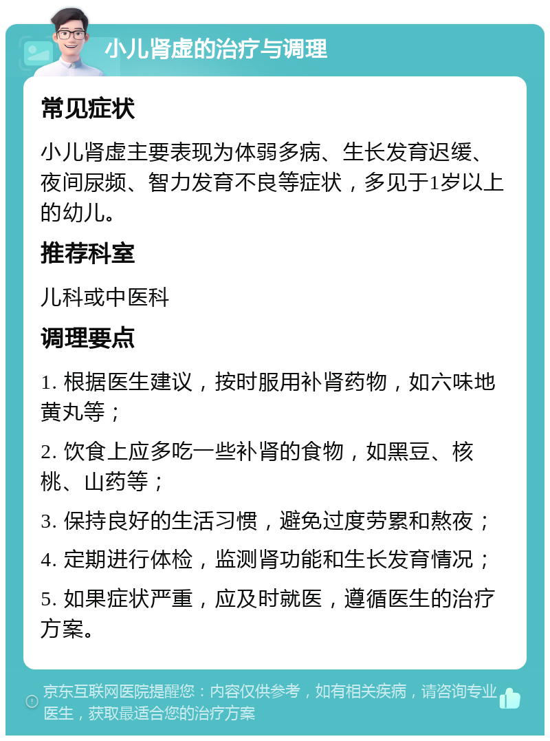 小儿肾虚的治疗与调理 常见症状 小儿肾虚主要表现为体弱多病、生长发育迟缓、夜间尿频、智力发育不良等症状，多见于1岁以上的幼儿。 推荐科室 儿科或中医科 调理要点 1. 根据医生建议，按时服用补肾药物，如六味地黄丸等； 2. 饮食上应多吃一些补肾的食物，如黑豆、核桃、山药等； 3. 保持良好的生活习惯，避免过度劳累和熬夜； 4. 定期进行体检，监测肾功能和生长发育情况； 5. 如果症状严重，应及时就医，遵循医生的治疗方案。