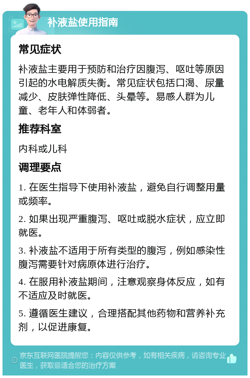 补液盐使用指南 常见症状 补液盐主要用于预防和治疗因腹泻、呕吐等原因引起的水电解质失衡。常见症状包括口渴、尿量减少、皮肤弹性降低、头晕等。易感人群为儿童、老年人和体弱者。 推荐科室 内科或儿科 调理要点 1. 在医生指导下使用补液盐，避免自行调整用量或频率。 2. 如果出现严重腹泻、呕吐或脱水症状，应立即就医。 3. 补液盐不适用于所有类型的腹泻，例如感染性腹泻需要针对病原体进行治疗。 4. 在服用补液盐期间，注意观察身体反应，如有不适应及时就医。 5. 遵循医生建议，合理搭配其他药物和营养补充剂，以促进康复。