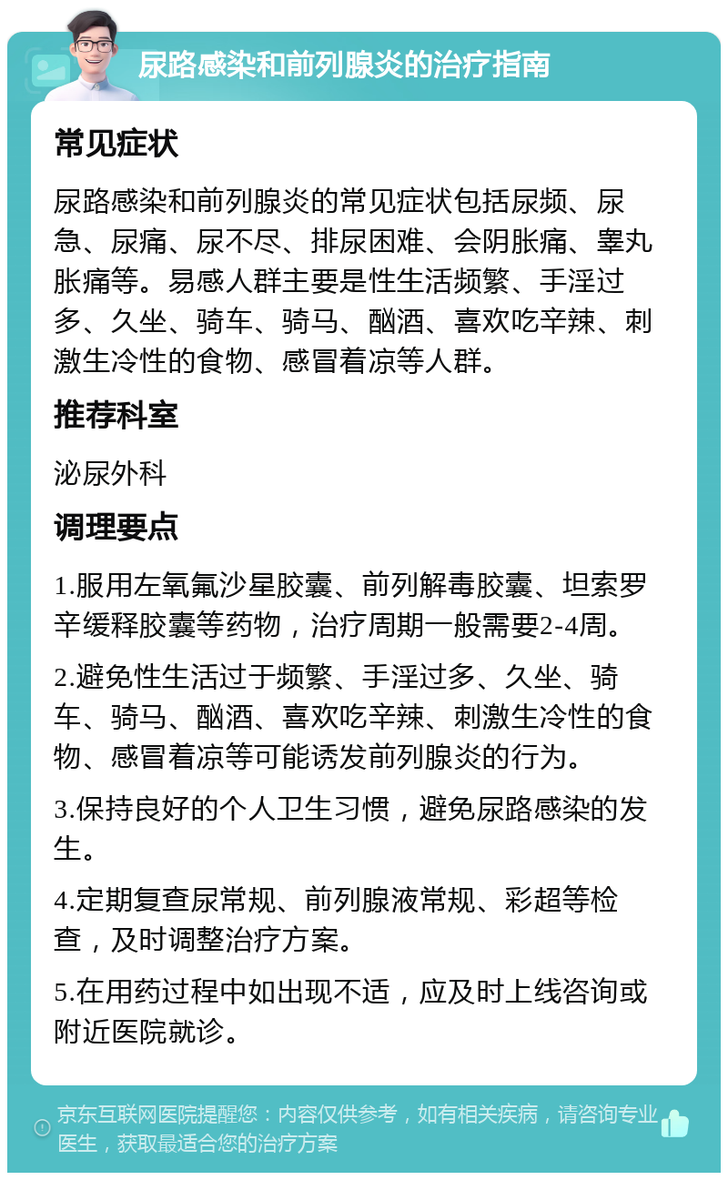 尿路感染和前列腺炎的治疗指南 常见症状 尿路感染和前列腺炎的常见症状包括尿频、尿急、尿痛、尿不尽、排尿困难、会阴胀痛、睾丸胀痛等。易感人群主要是性生活频繁、手淫过多、久坐、骑车、骑马、酗酒、喜欢吃辛辣、刺激生冷性的食物、感冒着凉等人群。 推荐科室 泌尿外科 调理要点 1.服用左氧氟沙星胶囊、前列解毒胶囊、坦索罗辛缓释胶囊等药物，治疗周期一般需要2-4周。 2.避免性生活过于频繁、手淫过多、久坐、骑车、骑马、酗酒、喜欢吃辛辣、刺激生冷性的食物、感冒着凉等可能诱发前列腺炎的行为。 3.保持良好的个人卫生习惯，避免尿路感染的发生。 4.定期复查尿常规、前列腺液常规、彩超等检查，及时调整治疗方案。 5.在用药过程中如出现不适，应及时上线咨询或附近医院就诊。