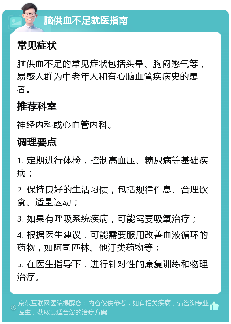 脑供血不足就医指南 常见症状 脑供血不足的常见症状包括头晕、胸闷憋气等，易感人群为中老年人和有心脑血管疾病史的患者。 推荐科室 神经内科或心血管内科。 调理要点 1. 定期进行体检，控制高血压、糖尿病等基础疾病； 2. 保持良好的生活习惯，包括规律作息、合理饮食、适量运动； 3. 如果有呼吸系统疾病，可能需要吸氧治疗； 4. 根据医生建议，可能需要服用改善血液循环的药物，如阿司匹林、他汀类药物等； 5. 在医生指导下，进行针对性的康复训练和物理治疗。