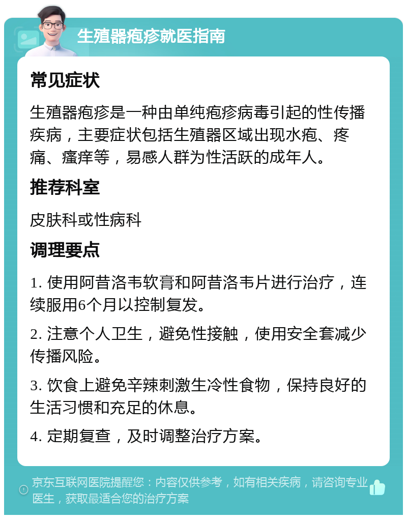 生殖器疱疹就医指南 常见症状 生殖器疱疹是一种由单纯疱疹病毒引起的性传播疾病，主要症状包括生殖器区域出现水疱、疼痛、瘙痒等，易感人群为性活跃的成年人。 推荐科室 皮肤科或性病科 调理要点 1. 使用阿昔洛韦软膏和阿昔洛韦片进行治疗，连续服用6个月以控制复发。 2. 注意个人卫生，避免性接触，使用安全套减少传播风险。 3. 饮食上避免辛辣刺激生冷性食物，保持良好的生活习惯和充足的休息。 4. 定期复查，及时调整治疗方案。