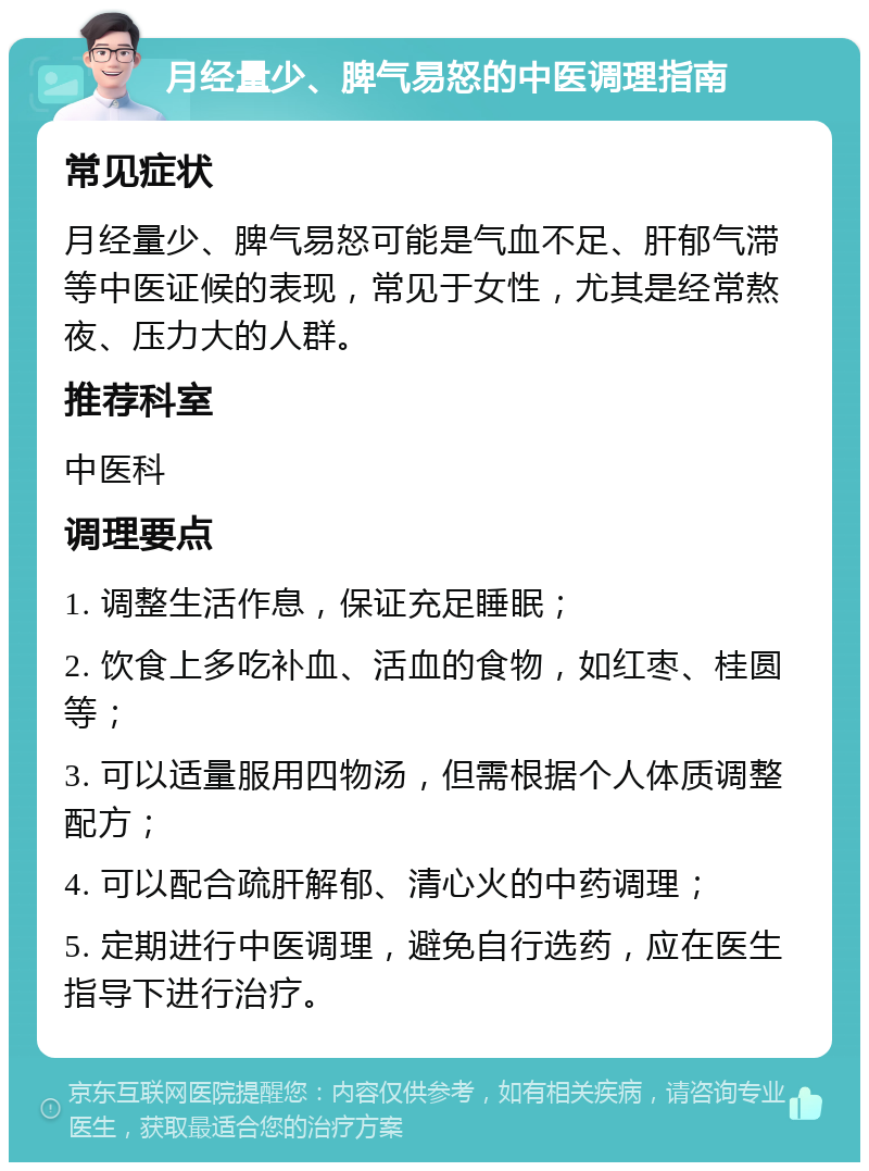 月经量少、脾气易怒的中医调理指南 常见症状 月经量少、脾气易怒可能是气血不足、肝郁气滞等中医证候的表现，常见于女性，尤其是经常熬夜、压力大的人群。 推荐科室 中医科 调理要点 1. 调整生活作息，保证充足睡眠； 2. 饮食上多吃补血、活血的食物，如红枣、桂圆等； 3. 可以适量服用四物汤，但需根据个人体质调整配方； 4. 可以配合疏肝解郁、清心火的中药调理； 5. 定期进行中医调理，避免自行选药，应在医生指导下进行治疗。