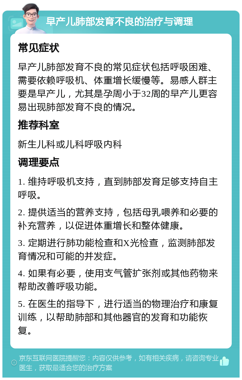 早产儿肺部发育不良的治疗与调理 常见症状 早产儿肺部发育不良的常见症状包括呼吸困难、需要依赖呼吸机、体重增长缓慢等。易感人群主要是早产儿，尤其是孕周小于32周的早产儿更容易出现肺部发育不良的情况。 推荐科室 新生儿科或儿科呼吸内科 调理要点 1. 维持呼吸机支持，直到肺部发育足够支持自主呼吸。 2. 提供适当的营养支持，包括母乳喂养和必要的补充营养，以促进体重增长和整体健康。 3. 定期进行肺功能检查和X光检查，监测肺部发育情况和可能的并发症。 4. 如果有必要，使用支气管扩张剂或其他药物来帮助改善呼吸功能。 5. 在医生的指导下，进行适当的物理治疗和康复训练，以帮助肺部和其他器官的发育和功能恢复。