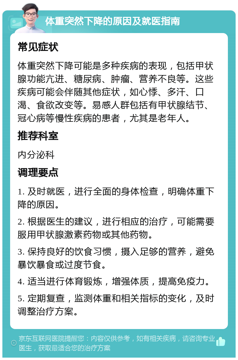 体重突然下降的原因及就医指南 常见症状 体重突然下降可能是多种疾病的表现，包括甲状腺功能亢进、糖尿病、肿瘤、营养不良等。这些疾病可能会伴随其他症状，如心悸、多汗、口渴、食欲改变等。易感人群包括有甲状腺结节、冠心病等慢性疾病的患者，尤其是老年人。 推荐科室 内分泌科 调理要点 1. 及时就医，进行全面的身体检查，明确体重下降的原因。 2. 根据医生的建议，进行相应的治疗，可能需要服用甲状腺激素药物或其他药物。 3. 保持良好的饮食习惯，摄入足够的营养，避免暴饮暴食或过度节食。 4. 适当进行体育锻炼，增强体质，提高免疫力。 5. 定期复查，监测体重和相关指标的变化，及时调整治疗方案。