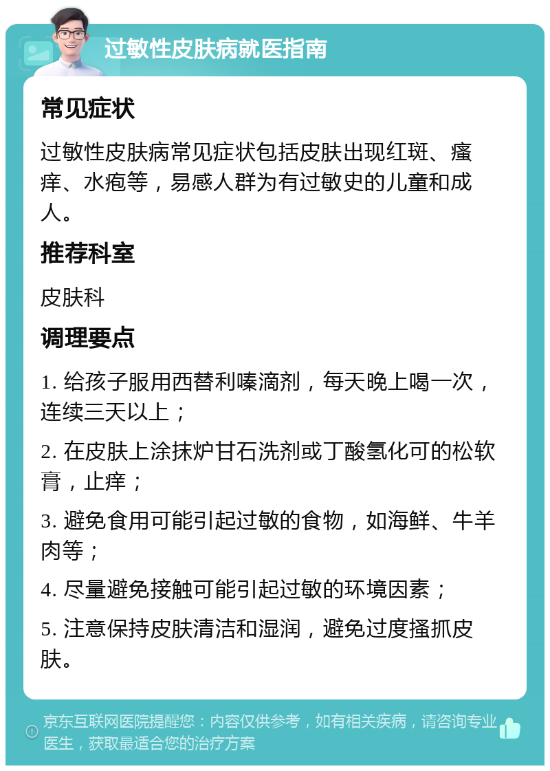 过敏性皮肤病就医指南 常见症状 过敏性皮肤病常见症状包括皮肤出现红斑、瘙痒、水疱等，易感人群为有过敏史的儿童和成人。 推荐科室 皮肤科 调理要点 1. 给孩子服用西替利嗪滴剂，每天晚上喝一次，连续三天以上； 2. 在皮肤上涂抹炉甘石洗剂或丁酸氢化可的松软膏，止痒； 3. 避免食用可能引起过敏的食物，如海鲜、牛羊肉等； 4. 尽量避免接触可能引起过敏的环境因素； 5. 注意保持皮肤清洁和湿润，避免过度搔抓皮肤。