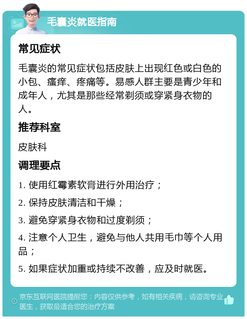 毛囊炎就医指南 常见症状 毛囊炎的常见症状包括皮肤上出现红色或白色的小包、瘙痒、疼痛等。易感人群主要是青少年和成年人，尤其是那些经常剃须或穿紧身衣物的人。 推荐科室 皮肤科 调理要点 1. 使用红霉素软膏进行外用治疗； 2. 保持皮肤清洁和干燥； 3. 避免穿紧身衣物和过度剃须； 4. 注意个人卫生，避免与他人共用毛巾等个人用品； 5. 如果症状加重或持续不改善，应及时就医。