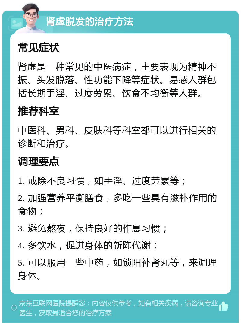 肾虚脱发的治疗方法 常见症状 肾虚是一种常见的中医病症，主要表现为精神不振、头发脱落、性功能下降等症状。易感人群包括长期手淫、过度劳累、饮食不均衡等人群。 推荐科室 中医科、男科、皮肤科等科室都可以进行相关的诊断和治疗。 调理要点 1. 戒除不良习惯，如手淫、过度劳累等； 2. 加强营养平衡膳食，多吃一些具有滋补作用的食物； 3. 避免熬夜，保持良好的作息习惯； 4. 多饮水，促进身体的新陈代谢； 5. 可以服用一些中药，如锁阳补肾丸等，来调理身体。