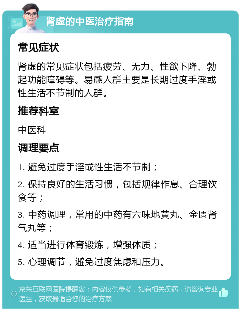 肾虚的中医治疗指南 常见症状 肾虚的常见症状包括疲劳、无力、性欲下降、勃起功能障碍等。易感人群主要是长期过度手淫或性生活不节制的人群。 推荐科室 中医科 调理要点 1. 避免过度手淫或性生活不节制； 2. 保持良好的生活习惯，包括规律作息、合理饮食等； 3. 中药调理，常用的中药有六味地黄丸、金匮肾气丸等； 4. 适当进行体育锻炼，增强体质； 5. 心理调节，避免过度焦虑和压力。