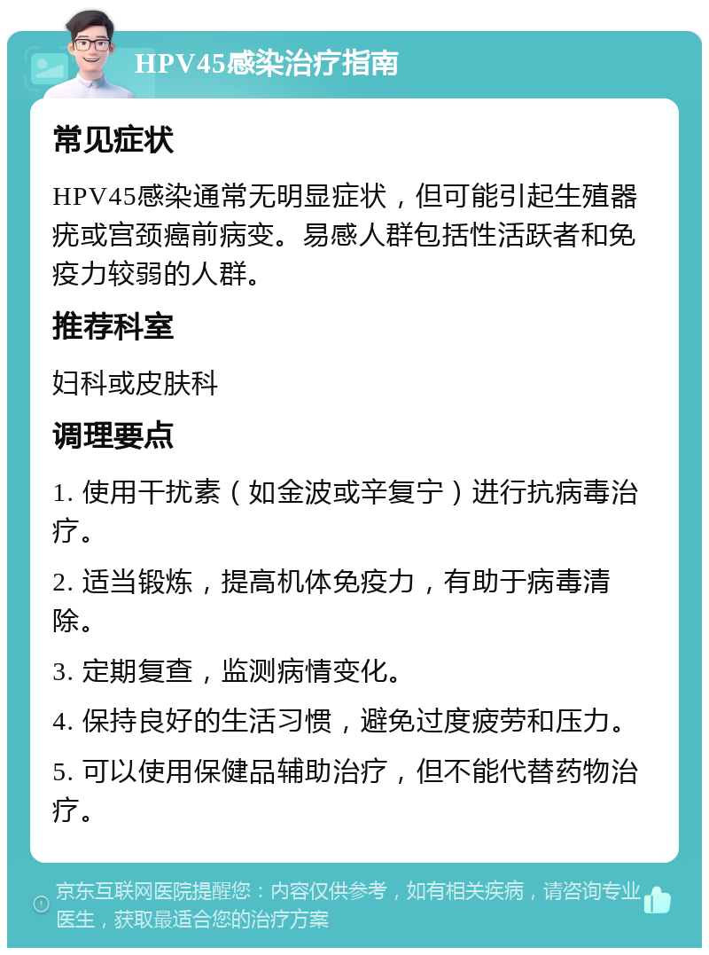 HPV45感染治疗指南 常见症状 HPV45感染通常无明显症状，但可能引起生殖器疣或宫颈癌前病变。易感人群包括性活跃者和免疫力较弱的人群。 推荐科室 妇科或皮肤科 调理要点 1. 使用干扰素（如金波或辛复宁）进行抗病毒治疗。 2. 适当锻炼，提高机体免疫力，有助于病毒清除。 3. 定期复查，监测病情变化。 4. 保持良好的生活习惯，避免过度疲劳和压力。 5. 可以使用保健品辅助治疗，但不能代替药物治疗。