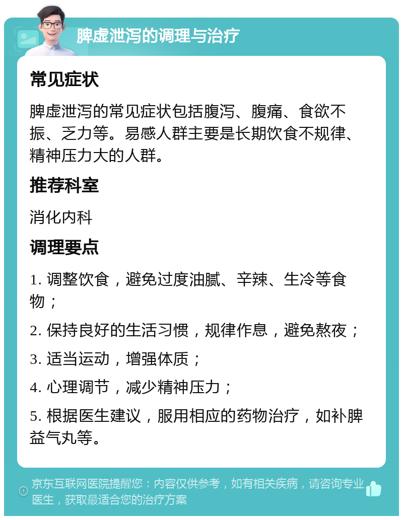 脾虚泄泻的调理与治疗 常见症状 脾虚泄泻的常见症状包括腹泻、腹痛、食欲不振、乏力等。易感人群主要是长期饮食不规律、精神压力大的人群。 推荐科室 消化内科 调理要点 1. 调整饮食，避免过度油腻、辛辣、生冷等食物； 2. 保持良好的生活习惯，规律作息，避免熬夜； 3. 适当运动，增强体质； 4. 心理调节，减少精神压力； 5. 根据医生建议，服用相应的药物治疗，如补脾益气丸等。