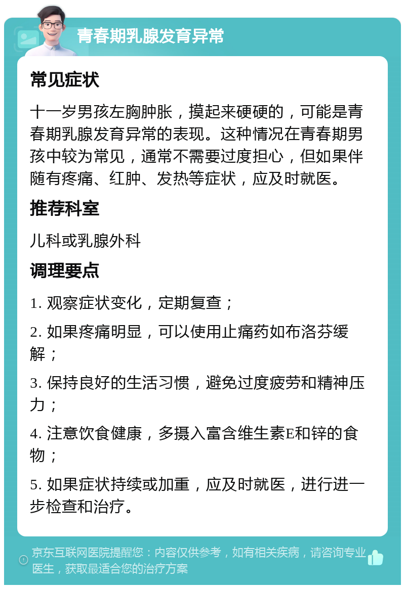 青春期乳腺发育异常 常见症状 十一岁男孩左胸肿胀，摸起来硬硬的，可能是青春期乳腺发育异常的表现。这种情况在青春期男孩中较为常见，通常不需要过度担心，但如果伴随有疼痛、红肿、发热等症状，应及时就医。 推荐科室 儿科或乳腺外科 调理要点 1. 观察症状变化，定期复查； 2. 如果疼痛明显，可以使用止痛药如布洛芬缓解； 3. 保持良好的生活习惯，避免过度疲劳和精神压力； 4. 注意饮食健康，多摄入富含维生素E和锌的食物； 5. 如果症状持续或加重，应及时就医，进行进一步检查和治疗。