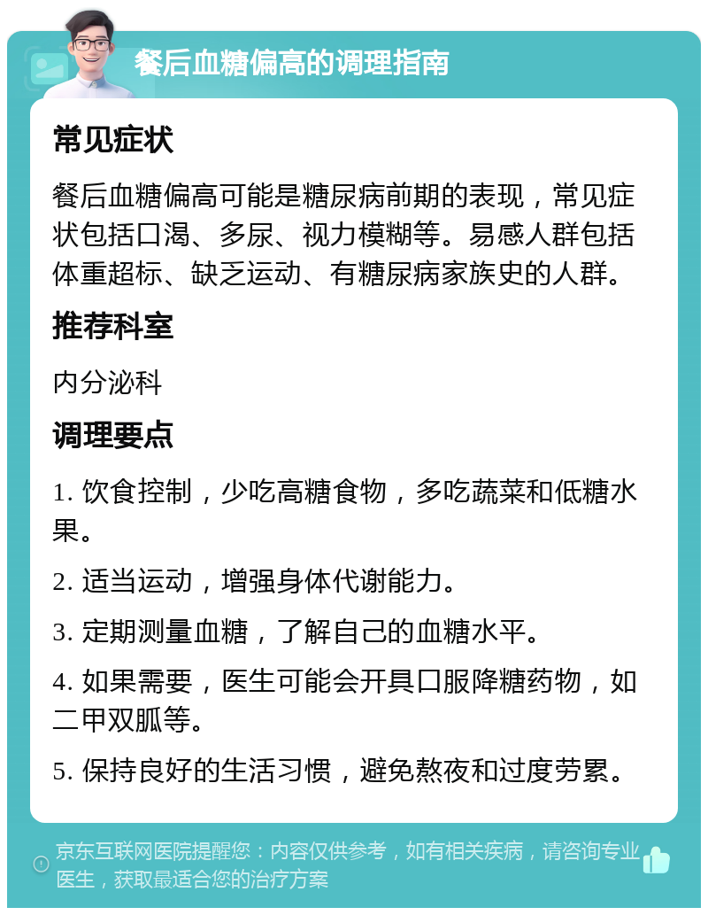 餐后血糖偏高的调理指南 常见症状 餐后血糖偏高可能是糖尿病前期的表现，常见症状包括口渴、多尿、视力模糊等。易感人群包括体重超标、缺乏运动、有糖尿病家族史的人群。 推荐科室 内分泌科 调理要点 1. 饮食控制，少吃高糖食物，多吃蔬菜和低糖水果。 2. 适当运动，增强身体代谢能力。 3. 定期测量血糖，了解自己的血糖水平。 4. 如果需要，医生可能会开具口服降糖药物，如二甲双胍等。 5. 保持良好的生活习惯，避免熬夜和过度劳累。