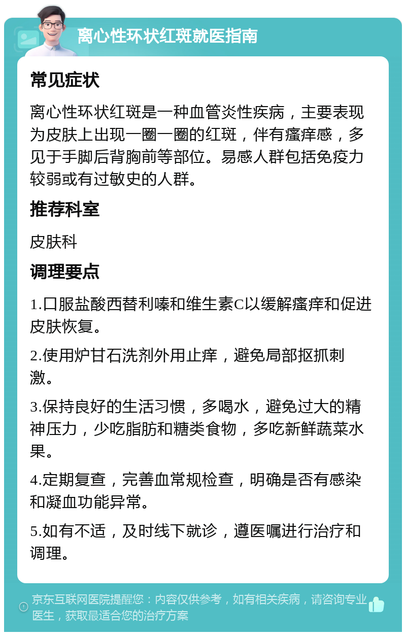 离心性环状红斑就医指南 常见症状 离心性环状红斑是一种血管炎性疾病，主要表现为皮肤上出现一圈一圈的红斑，伴有瘙痒感，多见于手脚后背胸前等部位。易感人群包括免疫力较弱或有过敏史的人群。 推荐科室 皮肤科 调理要点 1.口服盐酸西替利嗪和维生素C以缓解瘙痒和促进皮肤恢复。 2.使用炉甘石洗剂外用止痒，避免局部抠抓刺激。 3.保持良好的生活习惯，多喝水，避免过大的精神压力，少吃脂肪和糖类食物，多吃新鲜蔬菜水果。 4.定期复查，完善血常规检查，明确是否有感染和凝血功能异常。 5.如有不适，及时线下就诊，遵医嘱进行治疗和调理。