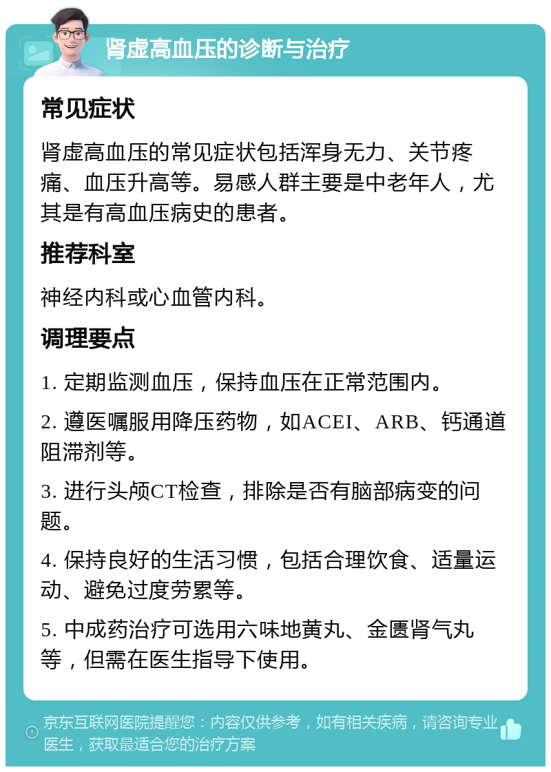 肾虚高血压的诊断与治疗 常见症状 肾虚高血压的常见症状包括浑身无力、关节疼痛、血压升高等。易感人群主要是中老年人，尤其是有高血压病史的患者。 推荐科室 神经内科或心血管内科。 调理要点 1. 定期监测血压，保持血压在正常范围内。 2. 遵医嘱服用降压药物，如ACEI、ARB、钙通道阻滞剂等。 3. 进行头颅CT检查，排除是否有脑部病变的问题。 4. 保持良好的生活习惯，包括合理饮食、适量运动、避免过度劳累等。 5. 中成药治疗可选用六味地黄丸、金匮肾气丸等，但需在医生指导下使用。