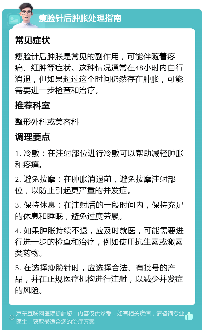 瘦脸针后肿胀处理指南 常见症状 瘦脸针后肿胀是常见的副作用，可能伴随着疼痛、红肿等症状。这种情况通常在48小时内自行消退，但如果超过这个时间仍然存在肿胀，可能需要进一步检查和治疗。 推荐科室 整形外科或美容科 调理要点 1. 冷敷：在注射部位进行冷敷可以帮助减轻肿胀和疼痛。 2. 避免按摩：在肿胀消退前，避免按摩注射部位，以防止引起更严重的并发症。 3. 保持休息：在注射后的一段时间内，保持充足的休息和睡眠，避免过度劳累。 4. 如果肿胀持续不退，应及时就医，可能需要进行进一步的检查和治疗，例如使用抗生素或激素类药物。 5. 在选择瘦脸针时，应选择合法、有批号的产品，并在正规医疗机构进行注射，以减少并发症的风险。