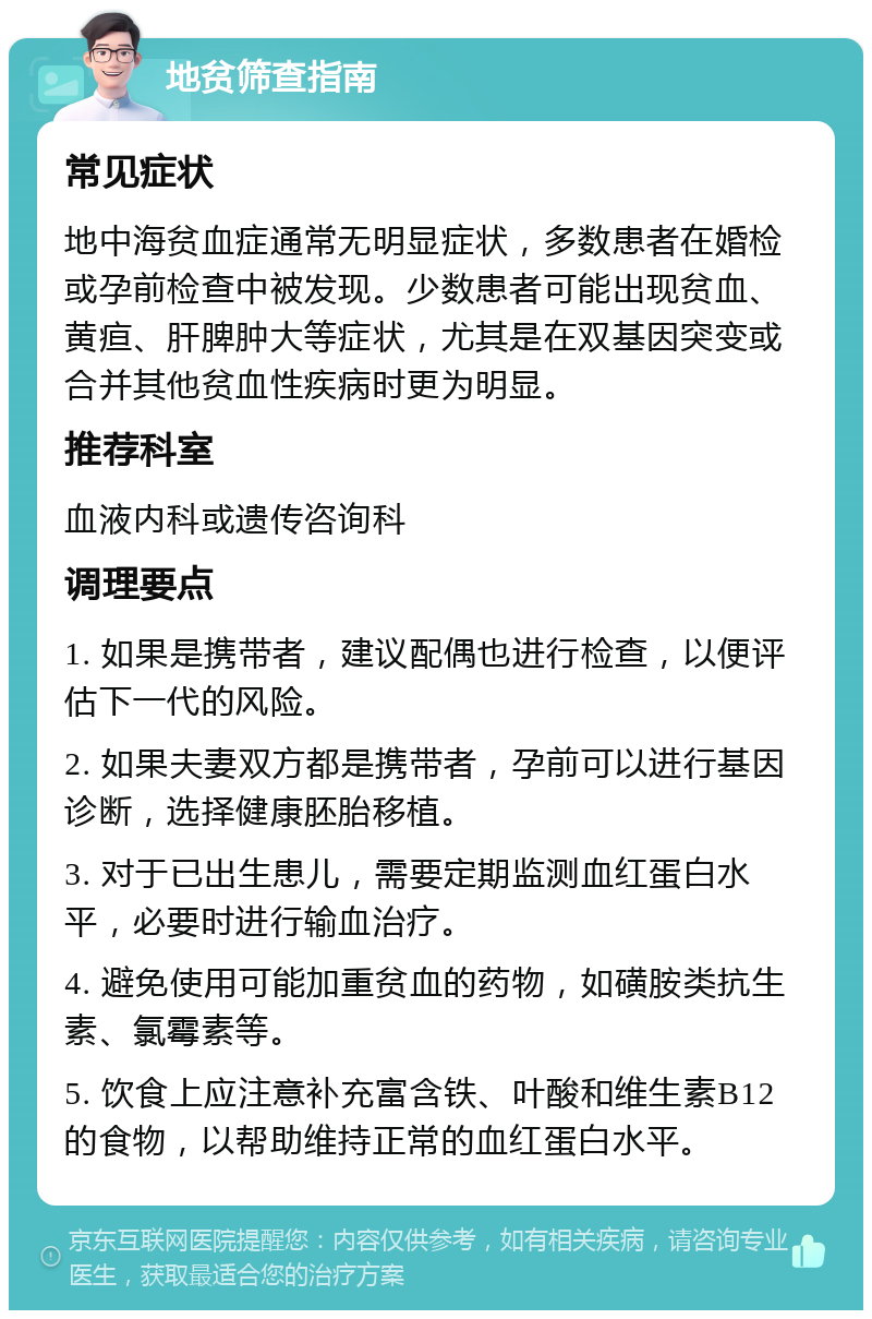 地贫筛查指南 常见症状 地中海贫血症通常无明显症状，多数患者在婚检或孕前检查中被发现。少数患者可能出现贫血、黄疸、肝脾肿大等症状，尤其是在双基因突变或合并其他贫血性疾病时更为明显。 推荐科室 血液内科或遗传咨询科 调理要点 1. 如果是携带者，建议配偶也进行检查，以便评估下一代的风险。 2. 如果夫妻双方都是携带者，孕前可以进行基因诊断，选择健康胚胎移植。 3. 对于已出生患儿，需要定期监测血红蛋白水平，必要时进行输血治疗。 4. 避免使用可能加重贫血的药物，如磺胺类抗生素、氯霉素等。 5. 饮食上应注意补充富含铁、叶酸和维生素B12的食物，以帮助维持正常的血红蛋白水平。