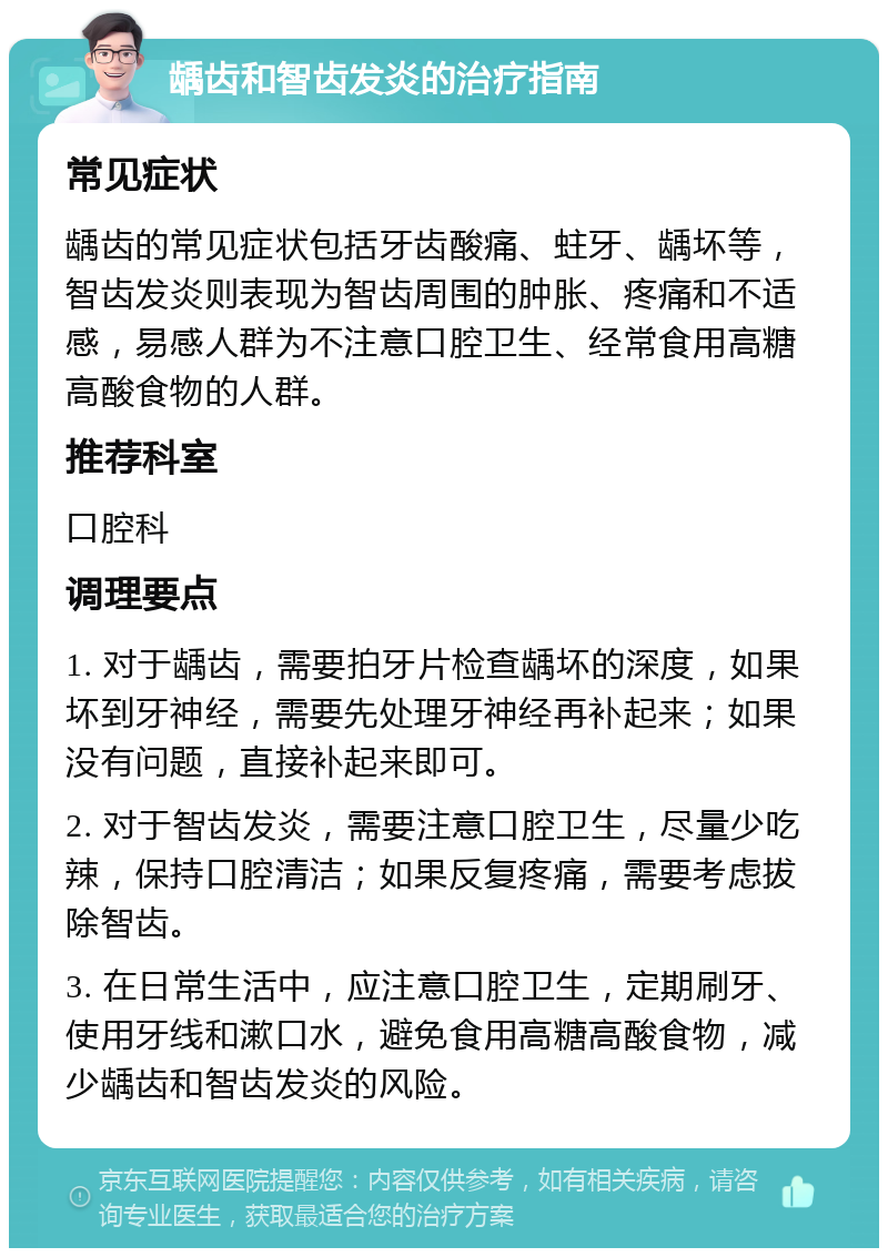 龋齿和智齿发炎的治疗指南 常见症状 龋齿的常见症状包括牙齿酸痛、蛀牙、龋坏等，智齿发炎则表现为智齿周围的肿胀、疼痛和不适感，易感人群为不注意口腔卫生、经常食用高糖高酸食物的人群。 推荐科室 口腔科 调理要点 1. 对于龋齿，需要拍牙片检查龋坏的深度，如果坏到牙神经，需要先处理牙神经再补起来；如果没有问题，直接补起来即可。 2. 对于智齿发炎，需要注意口腔卫生，尽量少吃辣，保持口腔清洁；如果反复疼痛，需要考虑拔除智齿。 3. 在日常生活中，应注意口腔卫生，定期刷牙、使用牙线和漱口水，避免食用高糖高酸食物，减少龋齿和智齿发炎的风险。