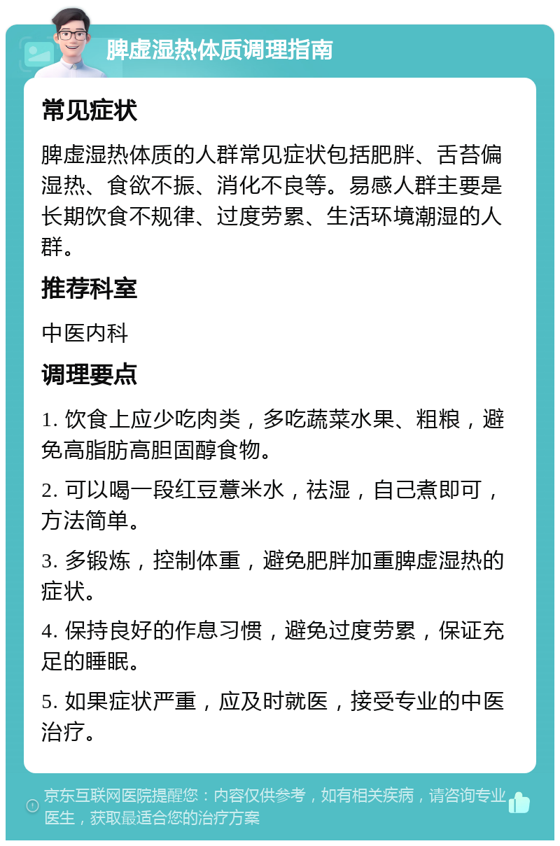 脾虚湿热体质调理指南 常见症状 脾虚湿热体质的人群常见症状包括肥胖、舌苔偏湿热、食欲不振、消化不良等。易感人群主要是长期饮食不规律、过度劳累、生活环境潮湿的人群。 推荐科室 中医内科 调理要点 1. 饮食上应少吃肉类，多吃蔬菜水果、粗粮，避免高脂肪高胆固醇食物。 2. 可以喝一段红豆薏米水，祛湿，自己煮即可，方法简单。 3. 多锻炼，控制体重，避免肥胖加重脾虚湿热的症状。 4. 保持良好的作息习惯，避免过度劳累，保证充足的睡眠。 5. 如果症状严重，应及时就医，接受专业的中医治疗。