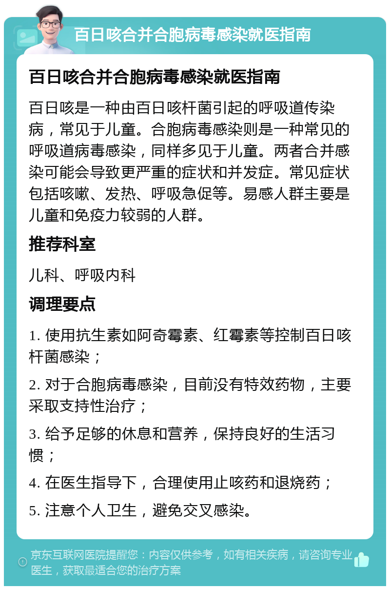 百日咳合并合胞病毒感染就医指南 百日咳合并合胞病毒感染就医指南 百日咳是一种由百日咳杆菌引起的呼吸道传染病，常见于儿童。合胞病毒感染则是一种常见的呼吸道病毒感染，同样多见于儿童。两者合并感染可能会导致更严重的症状和并发症。常见症状包括咳嗽、发热、呼吸急促等。易感人群主要是儿童和免疫力较弱的人群。 推荐科室 儿科、呼吸内科 调理要点 1. 使用抗生素如阿奇霉素、红霉素等控制百日咳杆菌感染； 2. 对于合胞病毒感染，目前没有特效药物，主要采取支持性治疗； 3. 给予足够的休息和营养，保持良好的生活习惯； 4. 在医生指导下，合理使用止咳药和退烧药； 5. 注意个人卫生，避免交叉感染。