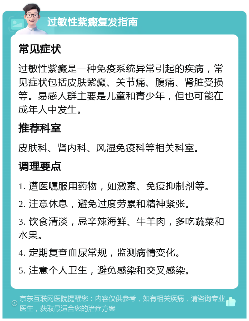 过敏性紫癜复发指南 常见症状 过敏性紫癜是一种免疫系统异常引起的疾病，常见症状包括皮肤紫癜、关节痛、腹痛、肾脏受损等。易感人群主要是儿童和青少年，但也可能在成年人中发生。 推荐科室 皮肤科、肾内科、风湿免疫科等相关科室。 调理要点 1. 遵医嘱服用药物，如激素、免疫抑制剂等。 2. 注意休息，避免过度劳累和精神紧张。 3. 饮食清淡，忌辛辣海鲜、牛羊肉，多吃蔬菜和水果。 4. 定期复查血尿常规，监测病情变化。 5. 注意个人卫生，避免感染和交叉感染。