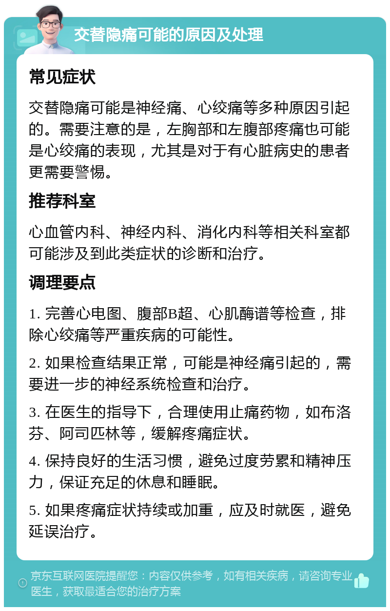 交替隐痛可能的原因及处理 常见症状 交替隐痛可能是神经痛、心绞痛等多种原因引起的。需要注意的是，左胸部和左腹部疼痛也可能是心绞痛的表现，尤其是对于有心脏病史的患者更需要警惕。 推荐科室 心血管内科、神经内科、消化内科等相关科室都可能涉及到此类症状的诊断和治疗。 调理要点 1. 完善心电图、腹部B超、心肌酶谱等检查，排除心绞痛等严重疾病的可能性。 2. 如果检查结果正常，可能是神经痛引起的，需要进一步的神经系统检查和治疗。 3. 在医生的指导下，合理使用止痛药物，如布洛芬、阿司匹林等，缓解疼痛症状。 4. 保持良好的生活习惯，避免过度劳累和精神压力，保证充足的休息和睡眠。 5. 如果疼痛症状持续或加重，应及时就医，避免延误治疗。