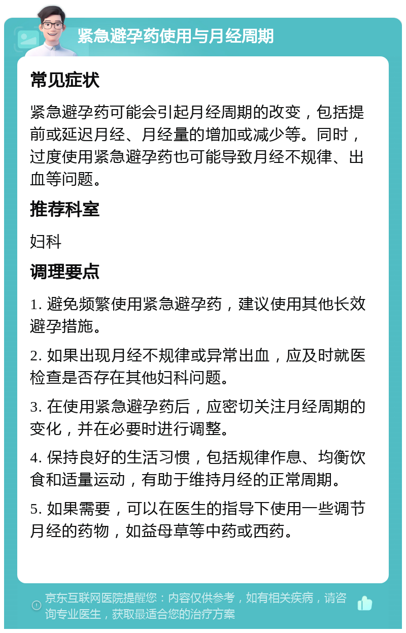 紧急避孕药使用与月经周期 常见症状 紧急避孕药可能会引起月经周期的改变，包括提前或延迟月经、月经量的增加或减少等。同时，过度使用紧急避孕药也可能导致月经不规律、出血等问题。 推荐科室 妇科 调理要点 1. 避免频繁使用紧急避孕药，建议使用其他长效避孕措施。 2. 如果出现月经不规律或异常出血，应及时就医检查是否存在其他妇科问题。 3. 在使用紧急避孕药后，应密切关注月经周期的变化，并在必要时进行调整。 4. 保持良好的生活习惯，包括规律作息、均衡饮食和适量运动，有助于维持月经的正常周期。 5. 如果需要，可以在医生的指导下使用一些调节月经的药物，如益母草等中药或西药。