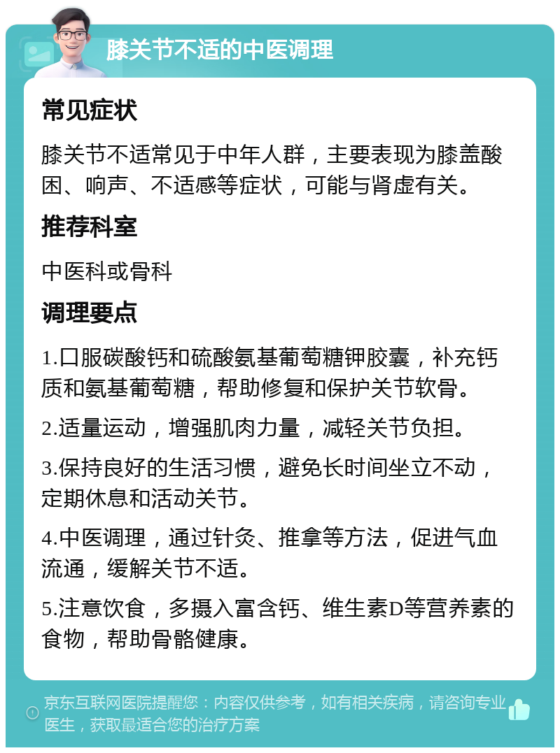 膝关节不适的中医调理 常见症状 膝关节不适常见于中年人群，主要表现为膝盖酸困、响声、不适感等症状，可能与肾虚有关。 推荐科室 中医科或骨科 调理要点 1.口服碳酸钙和硫酸氨基葡萄糖钾胶囊，补充钙质和氨基葡萄糖，帮助修复和保护关节软骨。 2.适量运动，增强肌肉力量，减轻关节负担。 3.保持良好的生活习惯，避免长时间坐立不动，定期休息和活动关节。 4.中医调理，通过针灸、推拿等方法，促进气血流通，缓解关节不适。 5.注意饮食，多摄入富含钙、维生素D等营养素的食物，帮助骨骼健康。