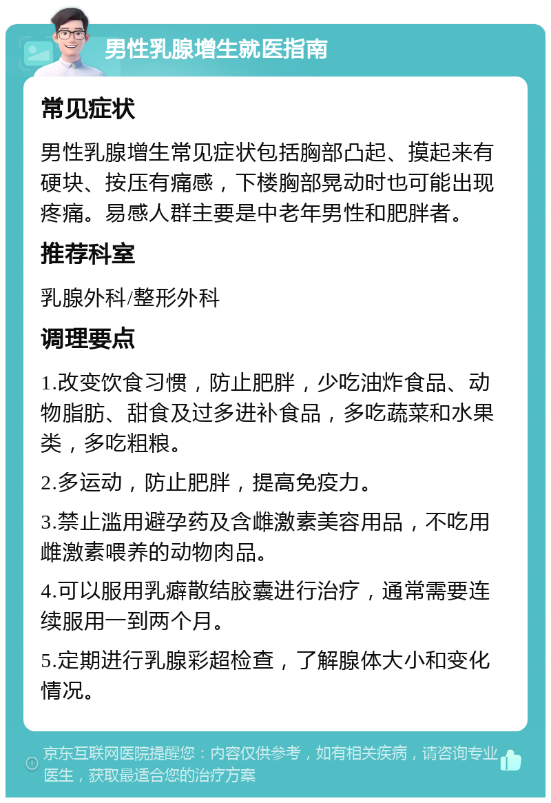 男性乳腺增生就医指南 常见症状 男性乳腺增生常见症状包括胸部凸起、摸起来有硬块、按压有痛感，下楼胸部晃动时也可能出现疼痛。易感人群主要是中老年男性和肥胖者。 推荐科室 乳腺外科/整形外科 调理要点 1.改变饮食习惯，防止肥胖，少吃油炸食品、动物脂肪、甜食及过多进补食品，多吃蔬菜和水果类，多吃粗粮。 2.多运动，防止肥胖，提高免疫力。 3.禁止滥用避孕药及含雌激素美容用品，不吃用雌激素喂养的动物肉品。 4.可以服用乳癖散结胶囊进行治疗，通常需要连续服用一到两个月。 5.定期进行乳腺彩超检查，了解腺体大小和变化情况。