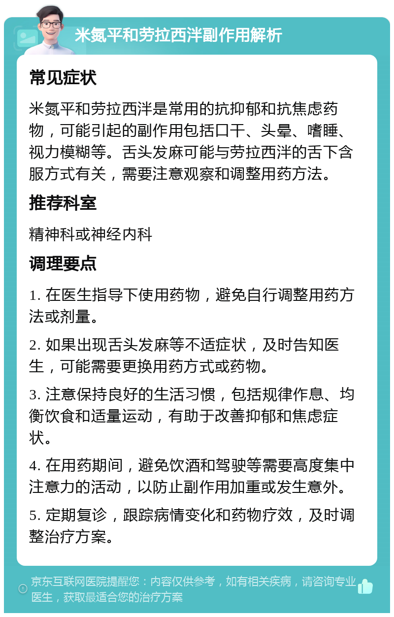 米氮平和劳拉西泮副作用解析 常见症状 米氮平和劳拉西泮是常用的抗抑郁和抗焦虑药物，可能引起的副作用包括口干、头晕、嗜睡、视力模糊等。舌头发麻可能与劳拉西泮的舌下含服方式有关，需要注意观察和调整用药方法。 推荐科室 精神科或神经内科 调理要点 1. 在医生指导下使用药物，避免自行调整用药方法或剂量。 2. 如果出现舌头发麻等不适症状，及时告知医生，可能需要更换用药方式或药物。 3. 注意保持良好的生活习惯，包括规律作息、均衡饮食和适量运动，有助于改善抑郁和焦虑症状。 4. 在用药期间，避免饮酒和驾驶等需要高度集中注意力的活动，以防止副作用加重或发生意外。 5. 定期复诊，跟踪病情变化和药物疗效，及时调整治疗方案。