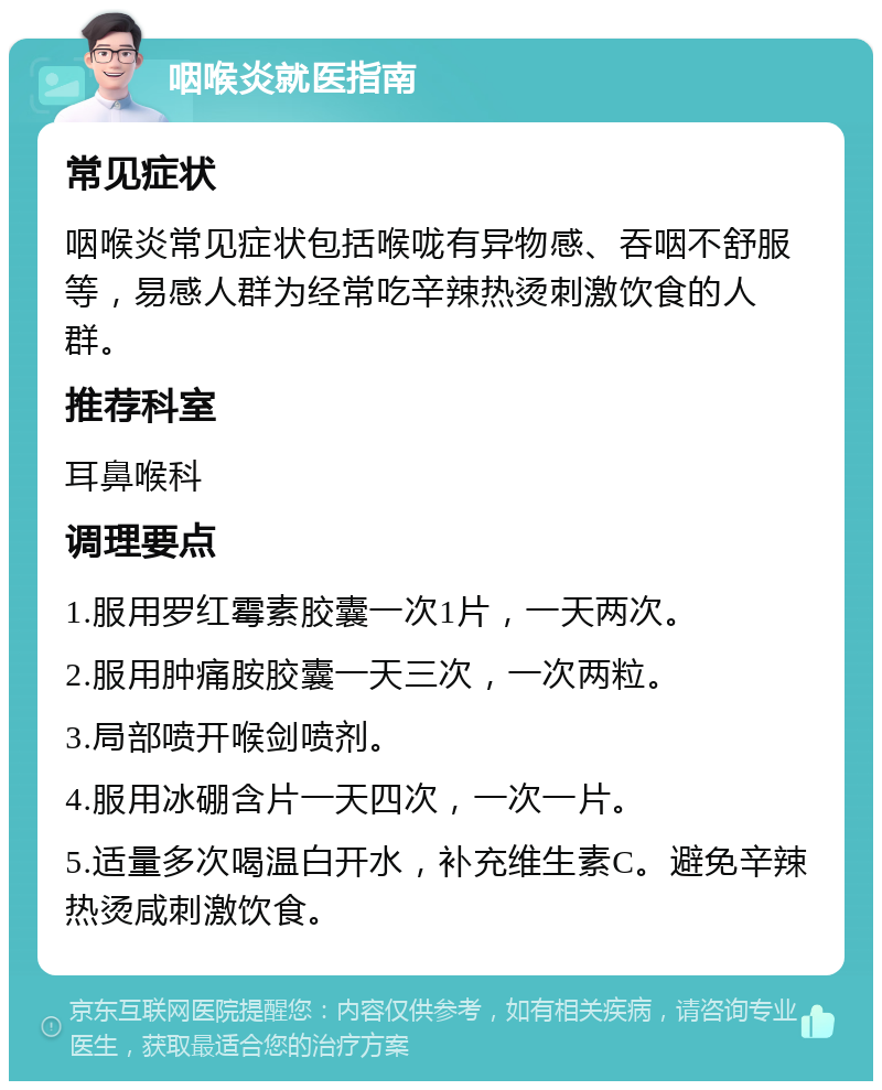 咽喉炎就医指南 常见症状 咽喉炎常见症状包括喉咙有异物感、吞咽不舒服等，易感人群为经常吃辛辣热烫刺激饮食的人群。 推荐科室 耳鼻喉科 调理要点 1.服用罗红霉素胶囊一次1片，一天两次。 2.服用肿痛胺胶囊一天三次，一次两粒。 3.局部喷开喉剑喷剂。 4.服用冰硼含片一天四次，一次一片。 5.适量多次喝温白开水，补充维生素C。避免辛辣热烫咸刺激饮食。