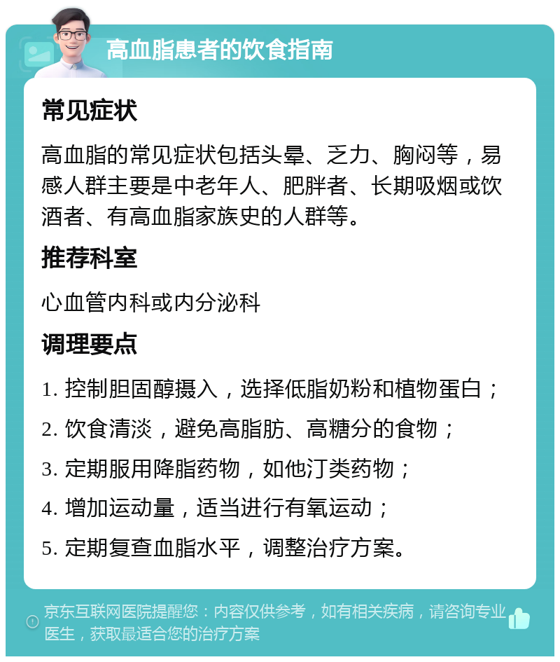 高血脂患者的饮食指南 常见症状 高血脂的常见症状包括头晕、乏力、胸闷等，易感人群主要是中老年人、肥胖者、长期吸烟或饮酒者、有高血脂家族史的人群等。 推荐科室 心血管内科或内分泌科 调理要点 1. 控制胆固醇摄入，选择低脂奶粉和植物蛋白； 2. 饮食清淡，避免高脂肪、高糖分的食物； 3. 定期服用降脂药物，如他汀类药物； 4. 增加运动量，适当进行有氧运动； 5. 定期复查血脂水平，调整治疗方案。