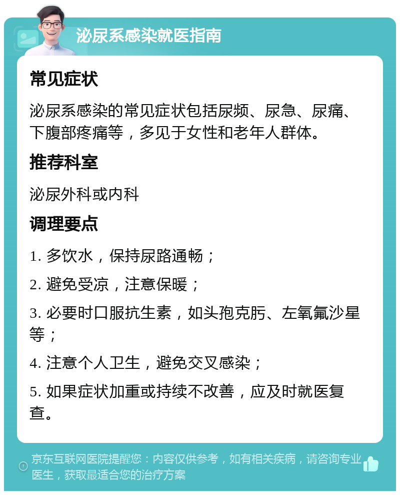 泌尿系感染就医指南 常见症状 泌尿系感染的常见症状包括尿频、尿急、尿痛、下腹部疼痛等，多见于女性和老年人群体。 推荐科室 泌尿外科或内科 调理要点 1. 多饮水，保持尿路通畅； 2. 避免受凉，注意保暖； 3. 必要时口服抗生素，如头孢克肟、左氧氟沙星等； 4. 注意个人卫生，避免交叉感染； 5. 如果症状加重或持续不改善，应及时就医复查。