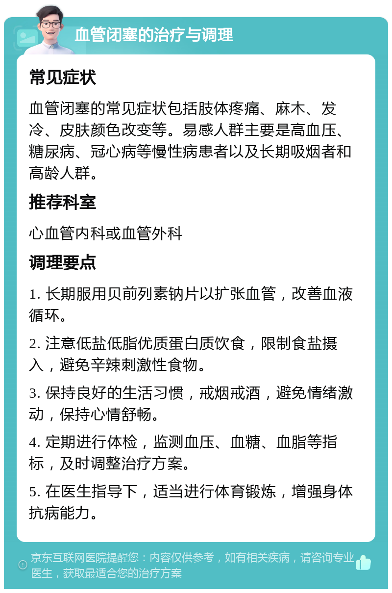 血管闭塞的治疗与调理 常见症状 血管闭塞的常见症状包括肢体疼痛、麻木、发冷、皮肤颜色改变等。易感人群主要是高血压、糖尿病、冠心病等慢性病患者以及长期吸烟者和高龄人群。 推荐科室 心血管内科或血管外科 调理要点 1. 长期服用贝前列素钠片以扩张血管，改善血液循环。 2. 注意低盐低脂优质蛋白质饮食，限制食盐摄入，避免辛辣刺激性食物。 3. 保持良好的生活习惯，戒烟戒酒，避免情绪激动，保持心情舒畅。 4. 定期进行体检，监测血压、血糖、血脂等指标，及时调整治疗方案。 5. 在医生指导下，适当进行体育锻炼，增强身体抗病能力。