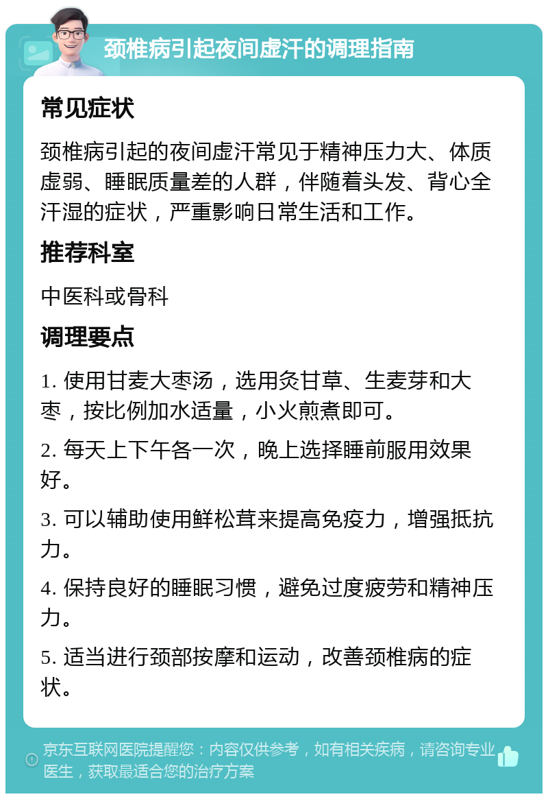 颈椎病引起夜间虚汗的调理指南 常见症状 颈椎病引起的夜间虚汗常见于精神压力大、体质虚弱、睡眠质量差的人群，伴随着头发、背心全汗湿的症状，严重影响日常生活和工作。 推荐科室 中医科或骨科 调理要点 1. 使用甘麦大枣汤，选用灸甘草、生麦芽和大枣，按比例加水适量，小火煎煮即可。 2. 每天上下午各一次，晚上选择睡前服用效果好。 3. 可以辅助使用鲜松茸来提高免疫力，增强抵抗力。 4. 保持良好的睡眠习惯，避免过度疲劳和精神压力。 5. 适当进行颈部按摩和运动，改善颈椎病的症状。