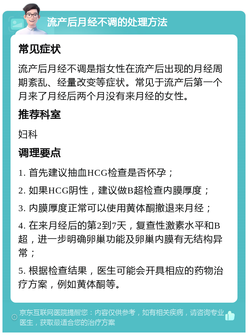 流产后月经不调的处理方法 常见症状 流产后月经不调是指女性在流产后出现的月经周期紊乱、经量改变等症状。常见于流产后第一个月来了月经后两个月没有来月经的女性。 推荐科室 妇科 调理要点 1. 首先建议抽血HCG检查是否怀孕； 2. 如果HCG阴性，建议做B超检查内膜厚度； 3. 内膜厚度正常可以使用黄体酮撤退来月经； 4. 在来月经后的第2到7天，复查性激素水平和B超，进一步明确卵巢功能及卵巢内膜有无结构异常； 5. 根据检查结果，医生可能会开具相应的药物治疗方案，例如黄体酮等。