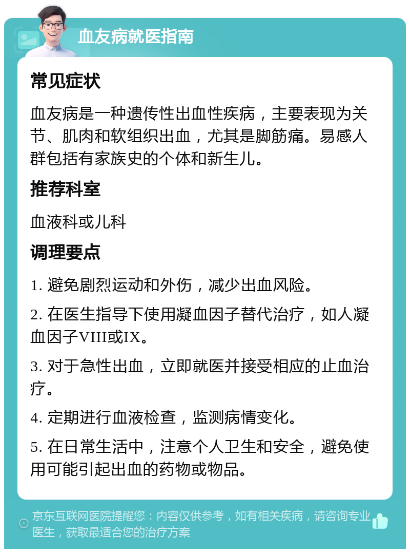 血友病就医指南 常见症状 血友病是一种遗传性出血性疾病，主要表现为关节、肌肉和软组织出血，尤其是脚筋痛。易感人群包括有家族史的个体和新生儿。 推荐科室 血液科或儿科 调理要点 1. 避免剧烈运动和外伤，减少出血风险。 2. 在医生指导下使用凝血因子替代治疗，如人凝血因子VIII或IX。 3. 对于急性出血，立即就医并接受相应的止血治疗。 4. 定期进行血液检查，监测病情变化。 5. 在日常生活中，注意个人卫生和安全，避免使用可能引起出血的药物或物品。