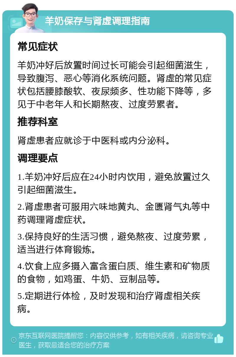 羊奶保存与肾虚调理指南 常见症状 羊奶冲好后放置时间过长可能会引起细菌滋生，导致腹泻、恶心等消化系统问题。肾虚的常见症状包括腰膝酸软、夜尿频多、性功能下降等，多见于中老年人和长期熬夜、过度劳累者。 推荐科室 肾虚患者应就诊于中医科或内分泌科。 调理要点 1.羊奶冲好后应在24小时内饮用，避免放置过久引起细菌滋生。 2.肾虚患者可服用六味地黄丸、金匮肾气丸等中药调理肾虚症状。 3.保持良好的生活习惯，避免熬夜、过度劳累，适当进行体育锻炼。 4.饮食上应多摄入富含蛋白质、维生素和矿物质的食物，如鸡蛋、牛奶、豆制品等。 5.定期进行体检，及时发现和治疗肾虚相关疾病。