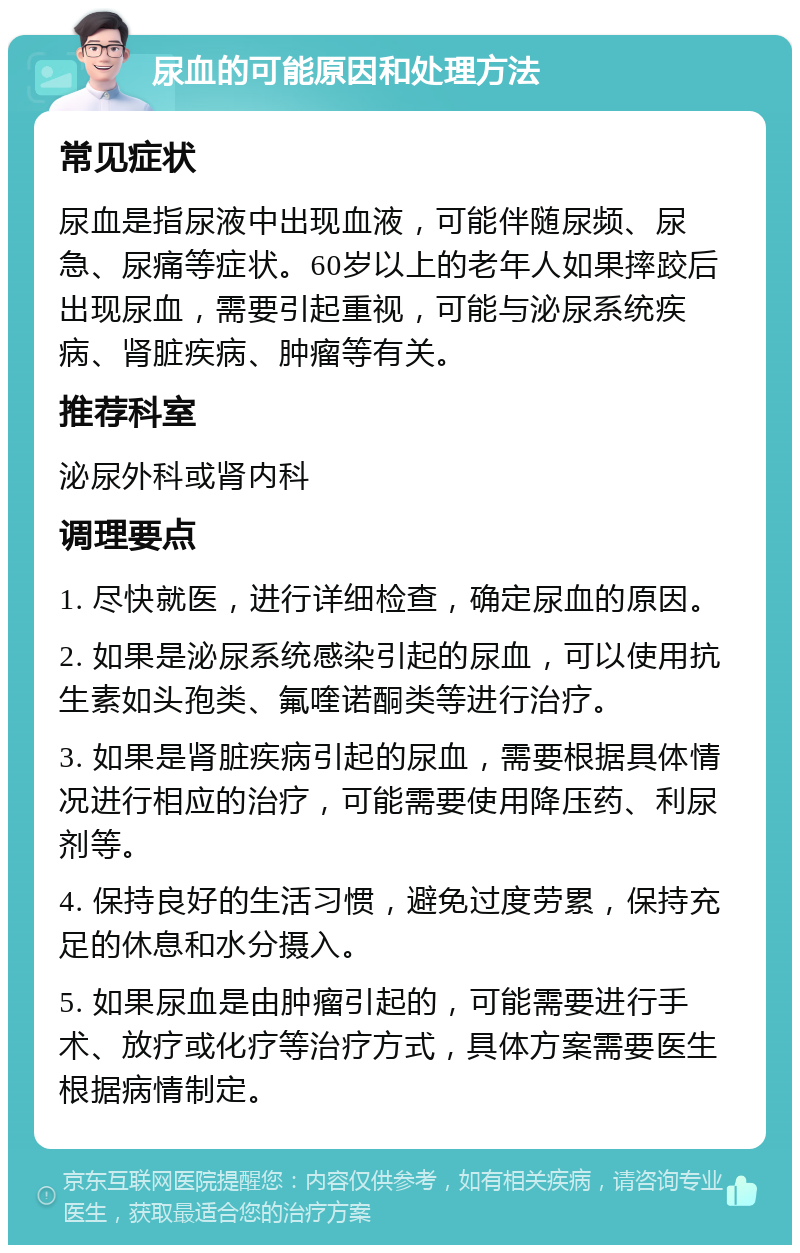 尿血的可能原因和处理方法 常见症状 尿血是指尿液中出现血液，可能伴随尿频、尿急、尿痛等症状。60岁以上的老年人如果摔跤后出现尿血，需要引起重视，可能与泌尿系统疾病、肾脏疾病、肿瘤等有关。 推荐科室 泌尿外科或肾内科 调理要点 1. 尽快就医，进行详细检查，确定尿血的原因。 2. 如果是泌尿系统感染引起的尿血，可以使用抗生素如头孢类、氟喹诺酮类等进行治疗。 3. 如果是肾脏疾病引起的尿血，需要根据具体情况进行相应的治疗，可能需要使用降压药、利尿剂等。 4. 保持良好的生活习惯，避免过度劳累，保持充足的休息和水分摄入。 5. 如果尿血是由肿瘤引起的，可能需要进行手术、放疗或化疗等治疗方式，具体方案需要医生根据病情制定。