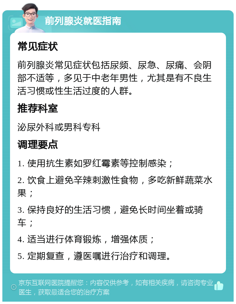 前列腺炎就医指南 常见症状 前列腺炎常见症状包括尿频、尿急、尿痛、会阴部不适等，多见于中老年男性，尤其是有不良生活习惯或性生活过度的人群。 推荐科室 泌尿外科或男科专科 调理要点 1. 使用抗生素如罗红霉素等控制感染； 2. 饮食上避免辛辣刺激性食物，多吃新鲜蔬菜水果； 3. 保持良好的生活习惯，避免长时间坐着或骑车； 4. 适当进行体育锻炼，增强体质； 5. 定期复查，遵医嘱进行治疗和调理。