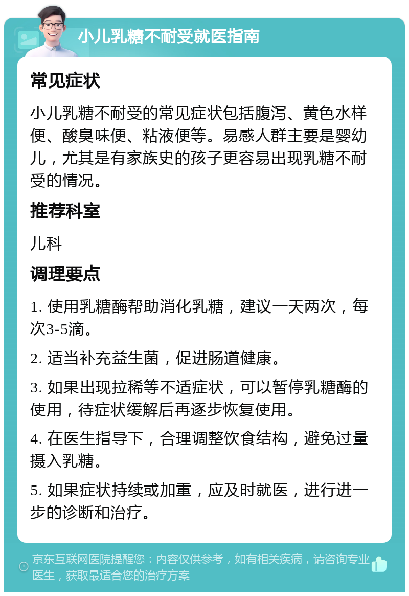 小儿乳糖不耐受就医指南 常见症状 小儿乳糖不耐受的常见症状包括腹泻、黄色水样便、酸臭味便、粘液便等。易感人群主要是婴幼儿，尤其是有家族史的孩子更容易出现乳糖不耐受的情况。 推荐科室 儿科 调理要点 1. 使用乳糖酶帮助消化乳糖，建议一天两次，每次3-5滴。 2. 适当补充益生菌，促进肠道健康。 3. 如果出现拉稀等不适症状，可以暂停乳糖酶的使用，待症状缓解后再逐步恢复使用。 4. 在医生指导下，合理调整饮食结构，避免过量摄入乳糖。 5. 如果症状持续或加重，应及时就医，进行进一步的诊断和治疗。