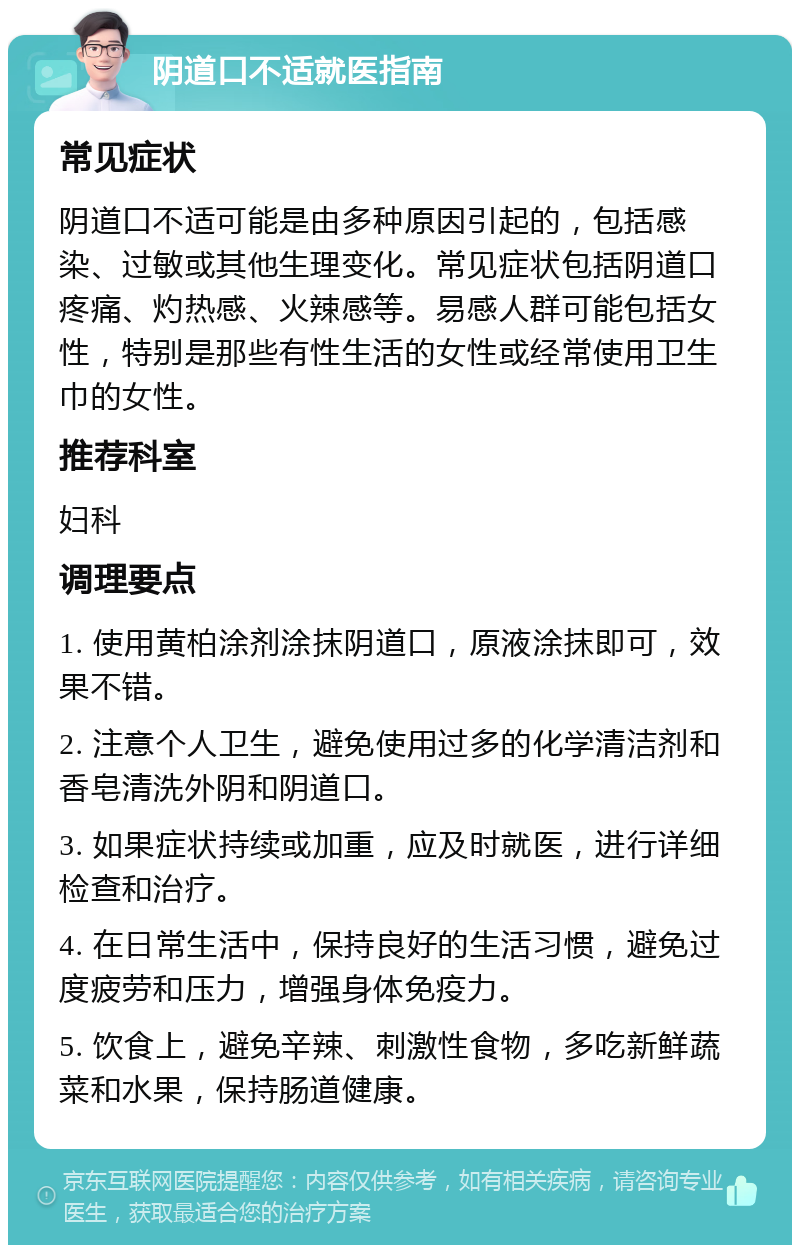 阴道口不适就医指南 常见症状 阴道口不适可能是由多种原因引起的，包括感染、过敏或其他生理变化。常见症状包括阴道口疼痛、灼热感、火辣感等。易感人群可能包括女性，特别是那些有性生活的女性或经常使用卫生巾的女性。 推荐科室 妇科 调理要点 1. 使用黄柏涂剂涂抹阴道口，原液涂抹即可，效果不错。 2. 注意个人卫生，避免使用过多的化学清洁剂和香皂清洗外阴和阴道口。 3. 如果症状持续或加重，应及时就医，进行详细检查和治疗。 4. 在日常生活中，保持良好的生活习惯，避免过度疲劳和压力，增强身体免疫力。 5. 饮食上，避免辛辣、刺激性食物，多吃新鲜蔬菜和水果，保持肠道健康。