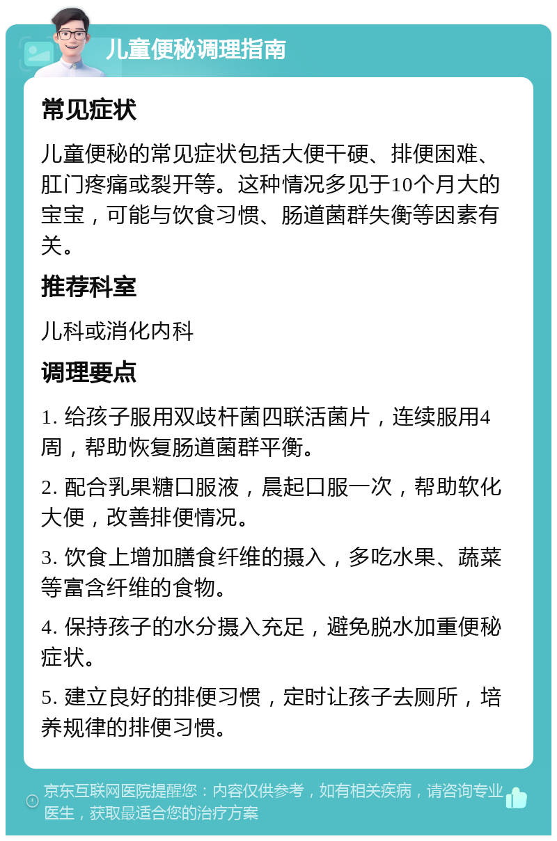 儿童便秘调理指南 常见症状 儿童便秘的常见症状包括大便干硬、排便困难、肛门疼痛或裂开等。这种情况多见于10个月大的宝宝，可能与饮食习惯、肠道菌群失衡等因素有关。 推荐科室 儿科或消化内科 调理要点 1. 给孩子服用双歧杆菌四联活菌片，连续服用4周，帮助恢复肠道菌群平衡。 2. 配合乳果糖口服液，晨起口服一次，帮助软化大便，改善排便情况。 3. 饮食上增加膳食纤维的摄入，多吃水果、蔬菜等富含纤维的食物。 4. 保持孩子的水分摄入充足，避免脱水加重便秘症状。 5. 建立良好的排便习惯，定时让孩子去厕所，培养规律的排便习惯。