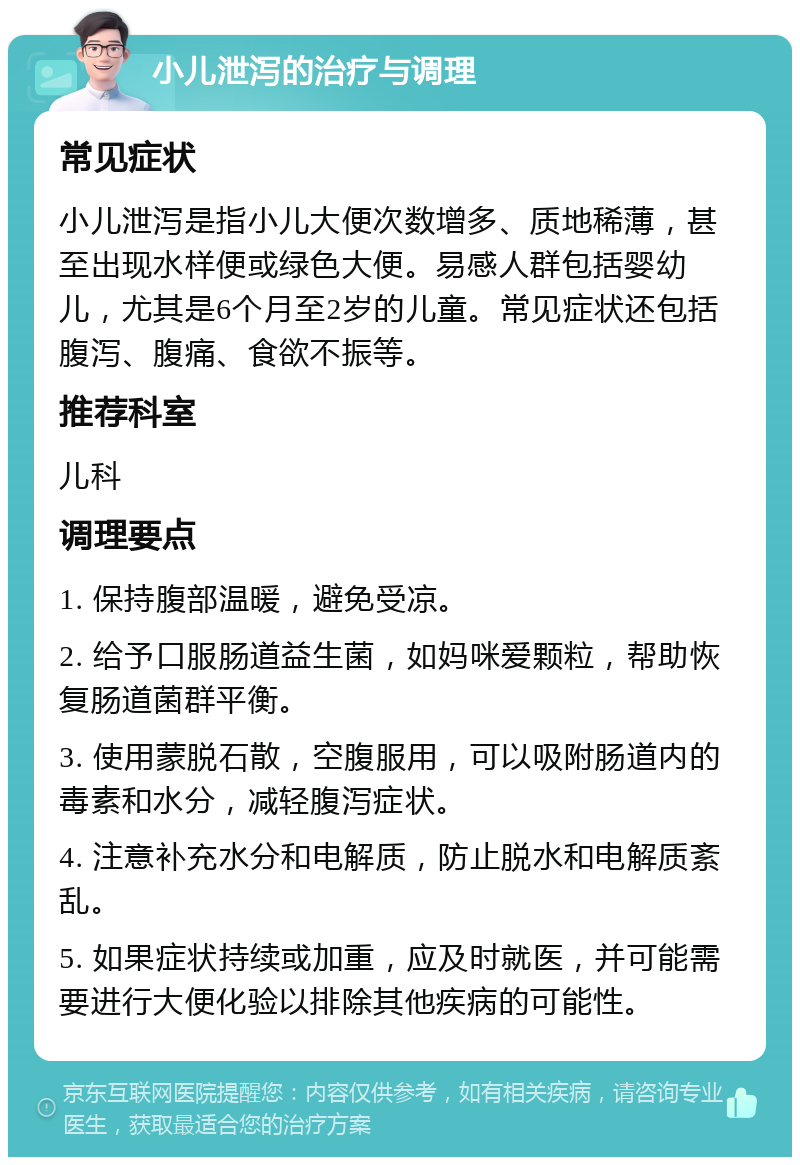 小儿泄泻的治疗与调理 常见症状 小儿泄泻是指小儿大便次数增多、质地稀薄，甚至出现水样便或绿色大便。易感人群包括婴幼儿，尤其是6个月至2岁的儿童。常见症状还包括腹泻、腹痛、食欲不振等。 推荐科室 儿科 调理要点 1. 保持腹部温暖，避免受凉。 2. 给予口服肠道益生菌，如妈咪爱颗粒，帮助恢复肠道菌群平衡。 3. 使用蒙脱石散，空腹服用，可以吸附肠道内的毒素和水分，减轻腹泻症状。 4. 注意补充水分和电解质，防止脱水和电解质紊乱。 5. 如果症状持续或加重，应及时就医，并可能需要进行大便化验以排除其他疾病的可能性。