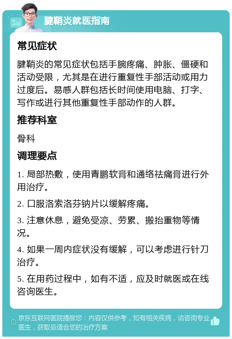 腱鞘炎就医指南 常见症状 腱鞘炎的常见症状包括手腕疼痛、肿胀、僵硬和活动受限，尤其是在进行重复性手部活动或用力过度后。易感人群包括长时间使用电脑、打字、写作或进行其他重复性手部动作的人群。 推荐科室 骨科 调理要点 1. 局部热敷，使用青鹏软膏和通络祛痛膏进行外用治疗。 2. 口服洛索洛芬钠片以缓解疼痛。 3. 注意休息，避免受凉、劳累、搬抬重物等情况。 4. 如果一周内症状没有缓解，可以考虑进行针刀治疗。 5. 在用药过程中，如有不适，应及时就医或在线咨询医生。