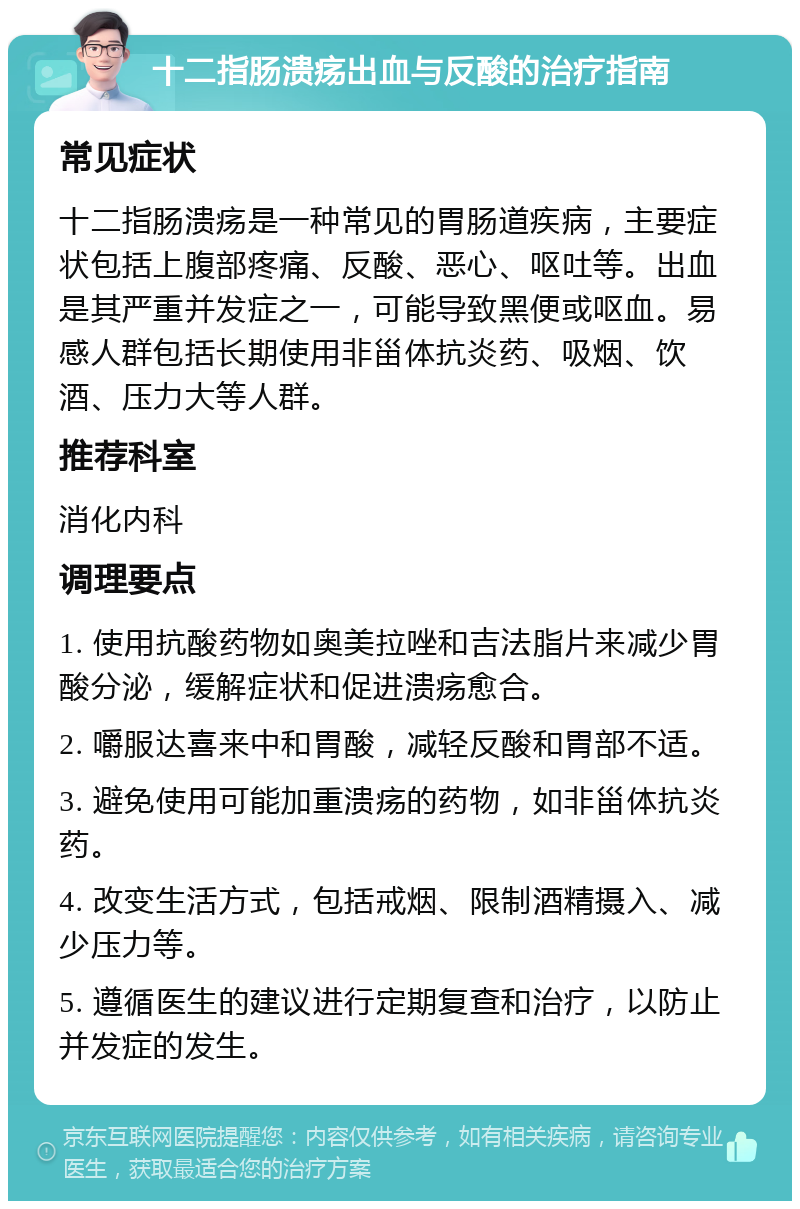 十二指肠溃疡出血与反酸的治疗指南 常见症状 十二指肠溃疡是一种常见的胃肠道疾病，主要症状包括上腹部疼痛、反酸、恶心、呕吐等。出血是其严重并发症之一，可能导致黑便或呕血。易感人群包括长期使用非甾体抗炎药、吸烟、饮酒、压力大等人群。 推荐科室 消化内科 调理要点 1. 使用抗酸药物如奥美拉唑和吉法脂片来减少胃酸分泌，缓解症状和促进溃疡愈合。 2. 嚼服达喜来中和胃酸，减轻反酸和胃部不适。 3. 避免使用可能加重溃疡的药物，如非甾体抗炎药。 4. 改变生活方式，包括戒烟、限制酒精摄入、减少压力等。 5. 遵循医生的建议进行定期复查和治疗，以防止并发症的发生。