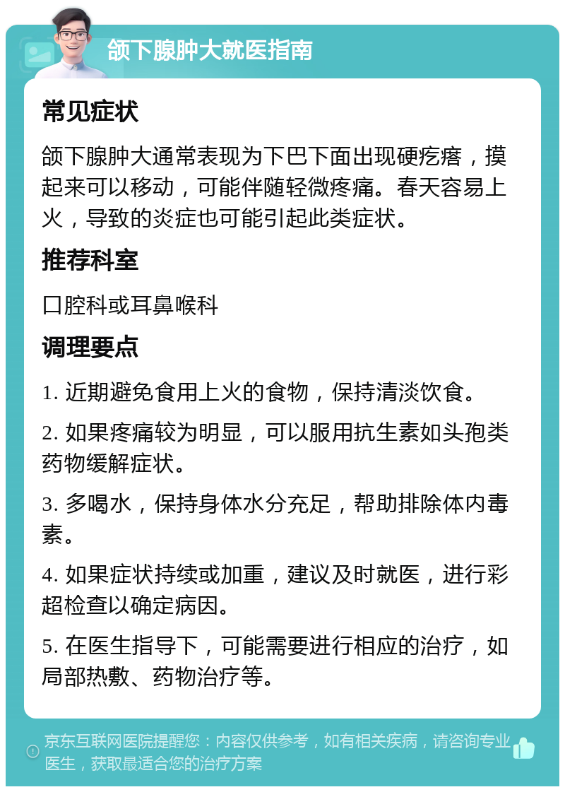 颌下腺肿大就医指南 常见症状 颌下腺肿大通常表现为下巴下面出现硬疙瘩，摸起来可以移动，可能伴随轻微疼痛。春天容易上火，导致的炎症也可能引起此类症状。 推荐科室 口腔科或耳鼻喉科 调理要点 1. 近期避免食用上火的食物，保持清淡饮食。 2. 如果疼痛较为明显，可以服用抗生素如头孢类药物缓解症状。 3. 多喝水，保持身体水分充足，帮助排除体内毒素。 4. 如果症状持续或加重，建议及时就医，进行彩超检查以确定病因。 5. 在医生指导下，可能需要进行相应的治疗，如局部热敷、药物治疗等。