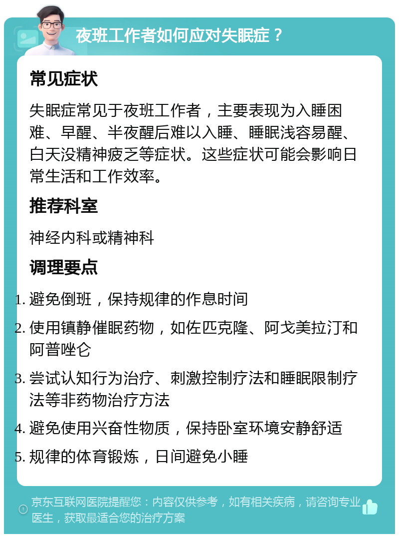 夜班工作者如何应对失眠症？ 常见症状 失眠症常见于夜班工作者，主要表现为入睡困难、早醒、半夜醒后难以入睡、睡眠浅容易醒、白天没精神疲乏等症状。这些症状可能会影响日常生活和工作效率。 推荐科室 神经内科或精神科 调理要点 避免倒班，保持规律的作息时间 使用镇静催眠药物，如佐匹克隆、阿戈美拉汀和阿普唑仑 尝试认知行为治疗、刺激控制疗法和睡眠限制疗法等非药物治疗方法 避免使用兴奋性物质，保持卧室环境安静舒适 规律的体育锻炼，日间避免小睡