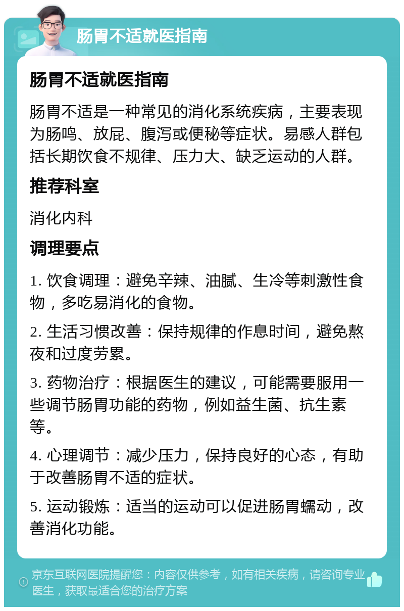 肠胃不适就医指南 肠胃不适就医指南 肠胃不适是一种常见的消化系统疾病，主要表现为肠鸣、放屁、腹泻或便秘等症状。易感人群包括长期饮食不规律、压力大、缺乏运动的人群。 推荐科室 消化内科 调理要点 1. 饮食调理：避免辛辣、油腻、生冷等刺激性食物，多吃易消化的食物。 2. 生活习惯改善：保持规律的作息时间，避免熬夜和过度劳累。 3. 药物治疗：根据医生的建议，可能需要服用一些调节肠胃功能的药物，例如益生菌、抗生素等。 4. 心理调节：减少压力，保持良好的心态，有助于改善肠胃不适的症状。 5. 运动锻炼：适当的运动可以促进肠胃蠕动，改善消化功能。