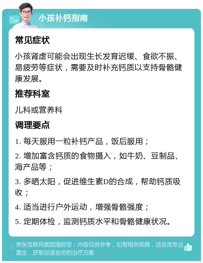 小孩补钙指南 常见症状 小孩肾虚可能会出现生长发育迟缓、食欲不振、易疲劳等症状，需要及时补充钙质以支持骨骼健康发展。 推荐科室 儿科或营养科 调理要点 1. 每天服用一粒补钙产品，饭后服用； 2. 增加富含钙质的食物摄入，如牛奶、豆制品、海产品等； 3. 多晒太阳，促进维生素D的合成，帮助钙质吸收； 4. 适当进行户外运动，增强骨骼强度； 5. 定期体检，监测钙质水平和骨骼健康状况。